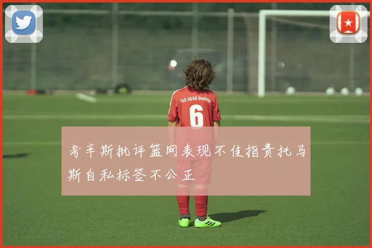 考辛斯批评篮网表现不佳指责托马斯自私标签不公正