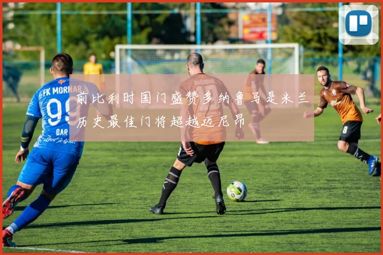 前比利时国门盛赞多纳鲁马是米兰历史最佳门将超越迈尼昂