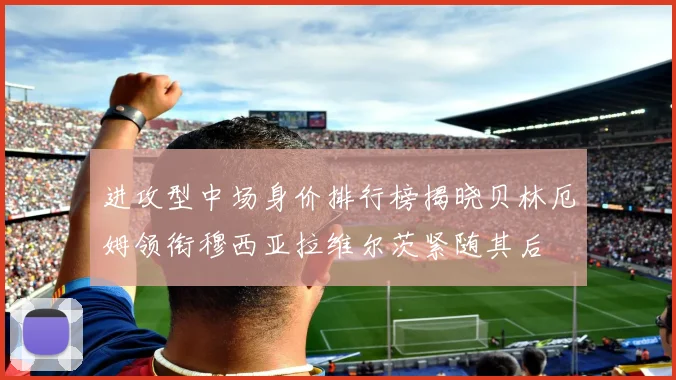 进攻型中场身价排行榜揭晓贝林厄姆领衔穆西亚拉维尔茨紧随其后