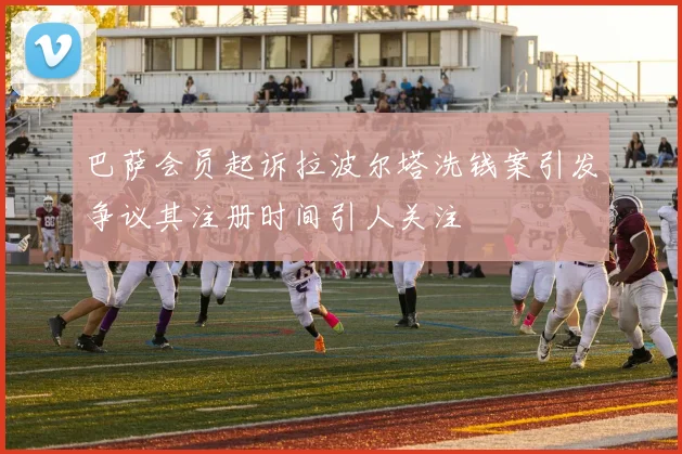 巴萨会员起诉拉波尔塔洗钱案引发争议其注册时间引人关注