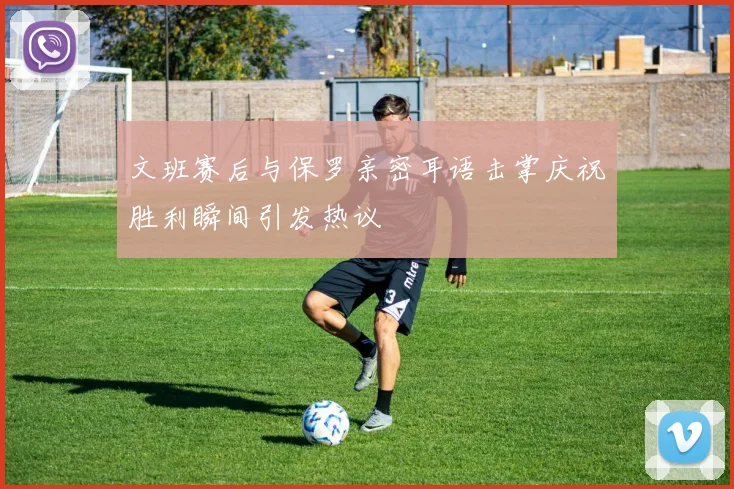 文班赛后与保罗亲密耳语击掌庆祝胜利瞬间引发热议