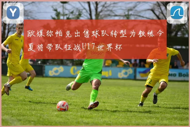 欧媒称帕克出售球队转型为教练今夏将带队征战U17世界杯