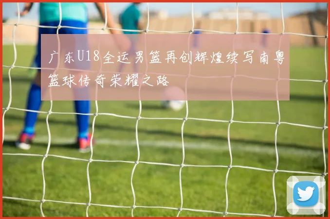广东U18全运男篮再创辉煌续写南粤篮球传奇荣耀之路