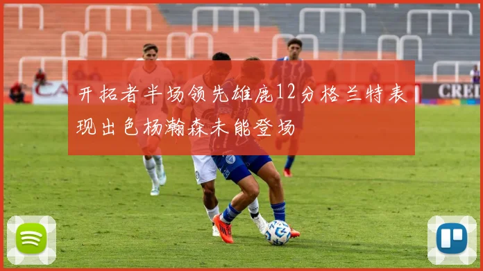 开拓者半场领先雄鹿12分格兰特表现出色杨瀚森未能登场