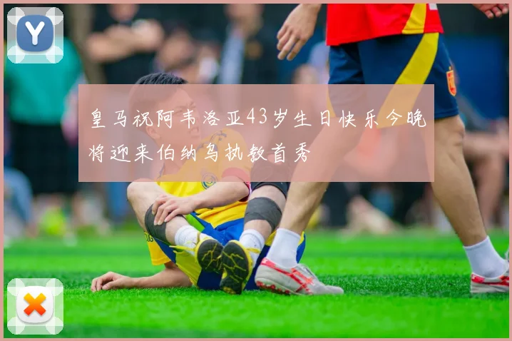 皇马祝阿韦洛亚43岁生日快乐今晚将迎来伯纳乌执教首秀