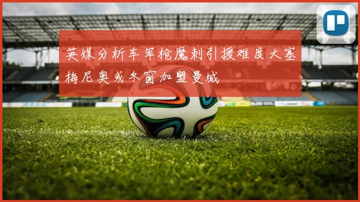 英媒分析车军枪魔刺引援难度大塞梅尼奥或冬窗加盟曼城