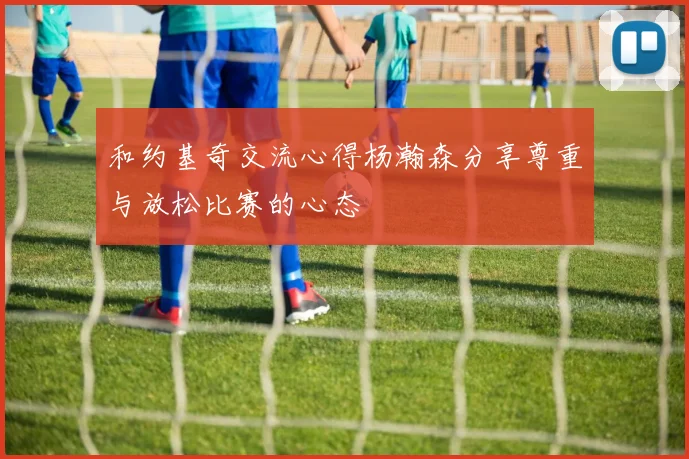 和约基奇交流心得杨瀚森分享尊重与放松比赛的心态