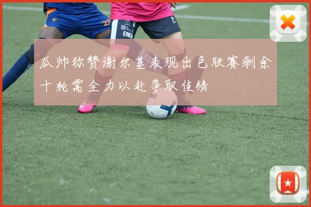 瓜帅称赞谢尔基表现出色联赛剩余十轮需全力以赴争取佳绩