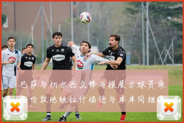 巴萨与切尔西交锋海报展示球员乘坐伦敦地铁拉什福德与库库同框亮相