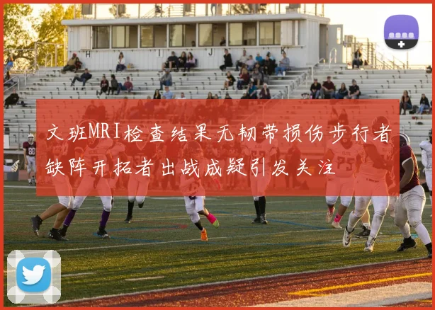 文班MRI检查结果无韧带损伤步行者缺阵开拓者出战成疑引发关注