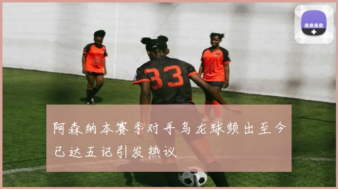 阿森纳本赛季对手乌龙球频出至今已达五记引发热议