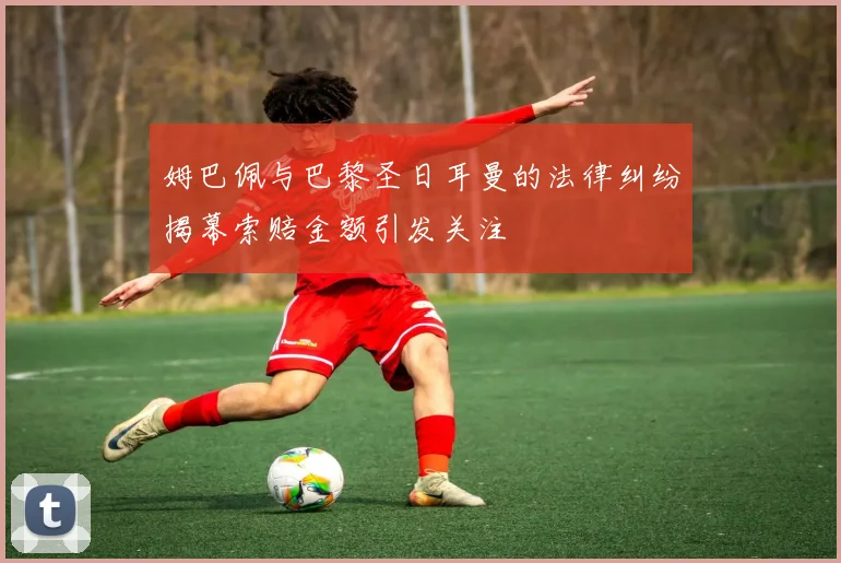姆巴佩与巴黎圣日耳曼的法律纠纷揭幕索赔金额引发关注