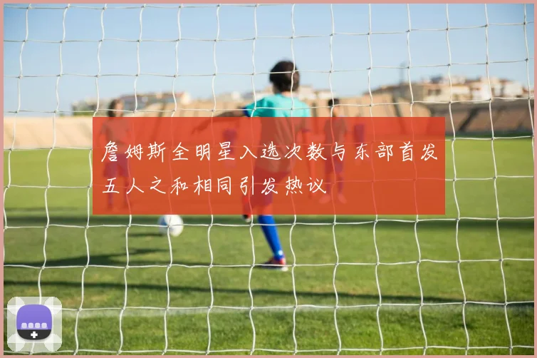 詹姆斯全明星入选次数与东部首发五人之和相同引发热议