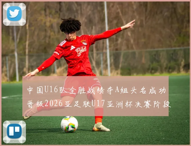 中国U16队全胜战绩夺A组头名成功晋级2026亚足联U17亚洲杯决赛阶段