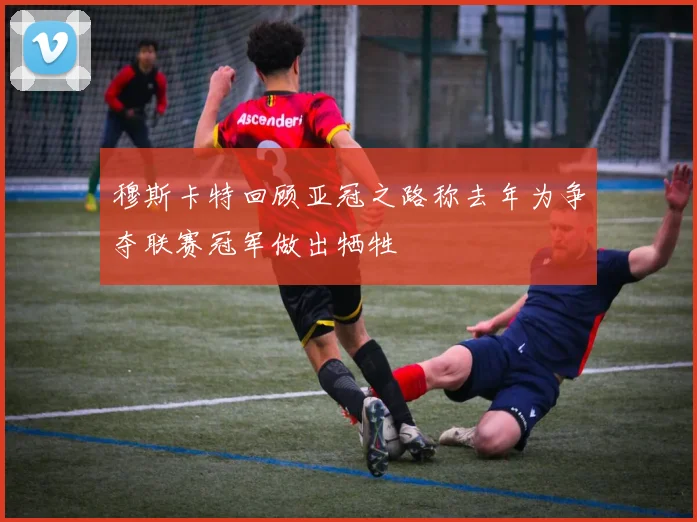 穆斯卡特回顾亚冠之路称去年为争夺联赛冠军做出牺牲