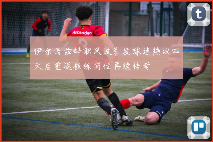 伊尔马兹辞职风波引发球迷热议四天后重返教练岗位再续传奇
