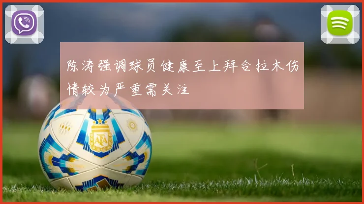 陈涛强调球员健康至上拜合拉木伤情较为严重需关注