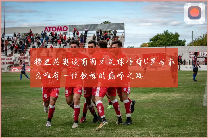 穆里尼奥谈葡萄牙足球传奇C罗与菲戈唯有一位教练的巅峰之路
