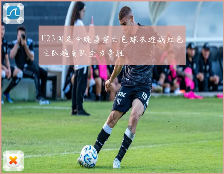 U23国足今晚身穿白色球衣迎战红色主队越南队全力争胜