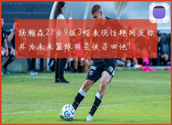 杨瀚森21分9板3帽表现惊艳网友称其为未来篮球明星快召回他！