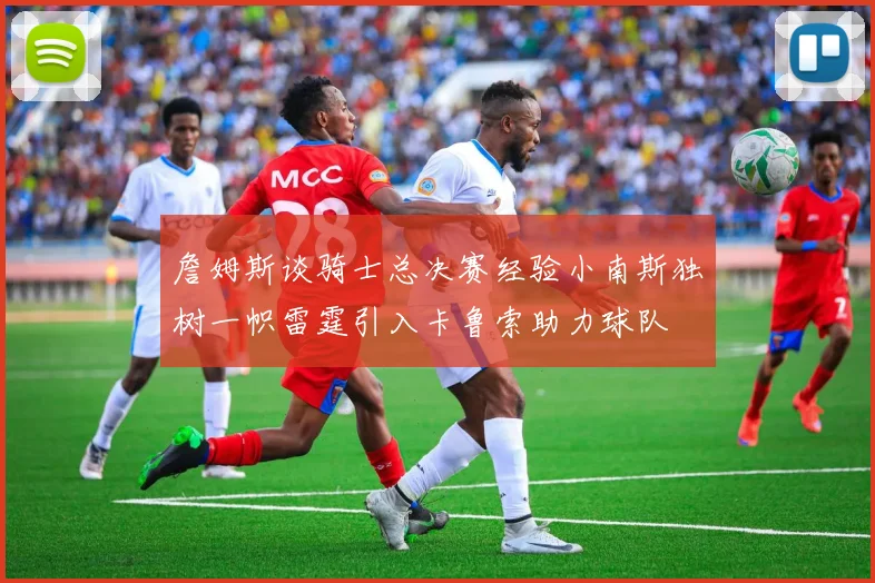 詹姆斯谈骑士总决赛经验小南斯独树一帜雷霆引入卡鲁索助力球队