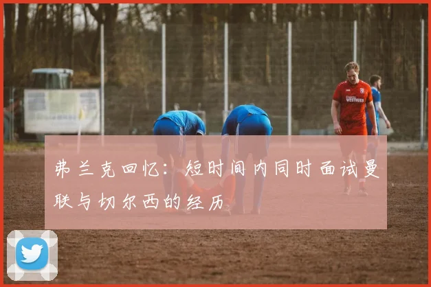 弗兰克回忆：短时间内同时面试曼联与切尔西的经历