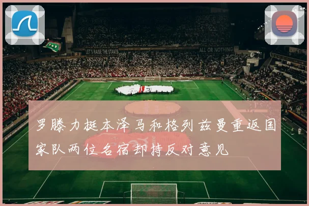 罗滕力挺本泽马和格列兹曼重返国家队两位名宿却持反对意见