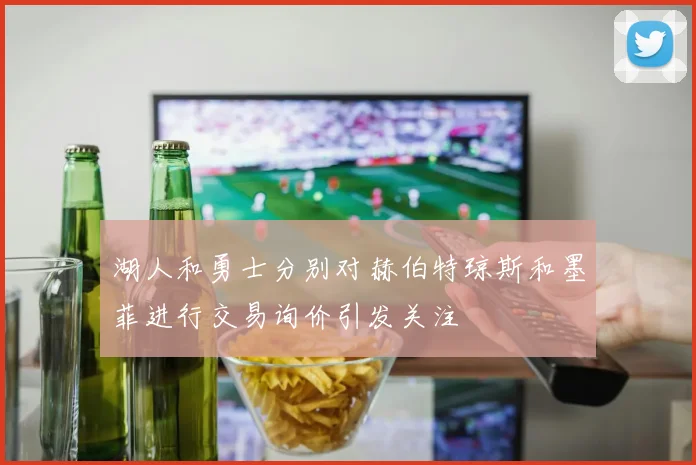湖人和勇士分别对赫伯特琼斯和墨菲进行交易询价引发关注