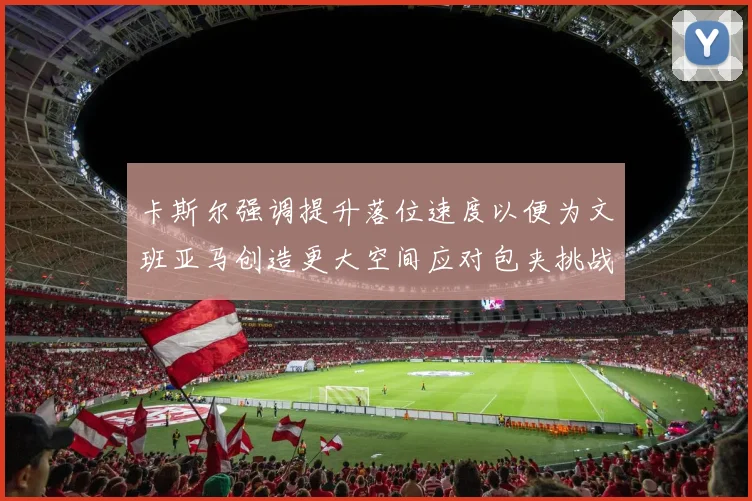 卡斯尔强调提升落位速度以便为文班亚马创造更大空间应对包夹挑战