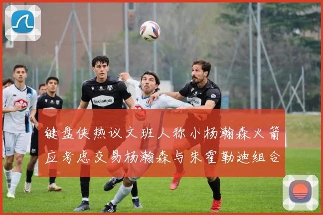 键盘侠热议文班人称小杨瀚森火箭应考虑交易杨瀚森与朱霍勒迪组合