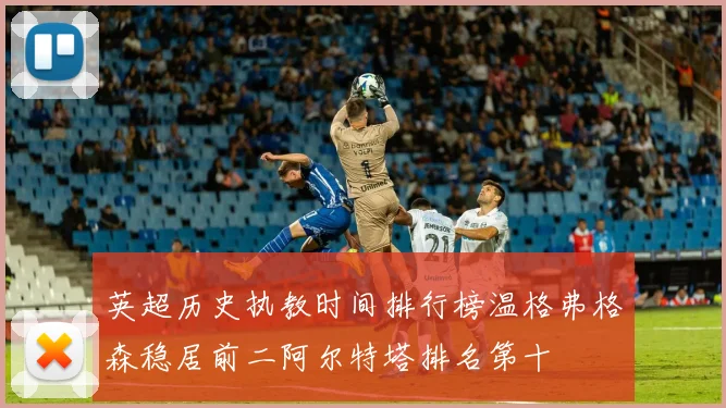 英超历史执教时间排行榜温格弗格森稳居前二阿尔特塔排名第十