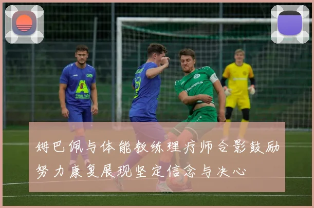 姆巴佩与体能教练理疗师合影鼓励努力康复展现坚定信念与决心