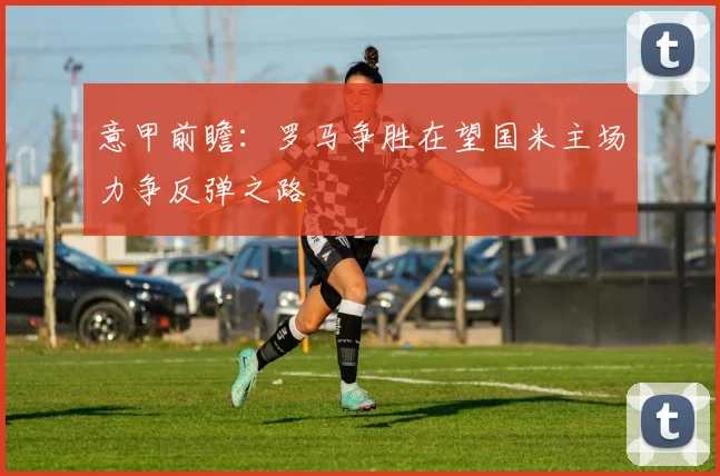 意甲前瞻：罗马争胜在望国米主场力争反弹之路