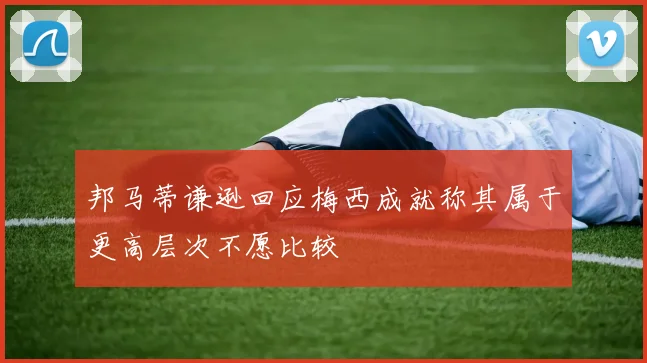邦马蒂谦逊回应梅西成就称其属于更高层次不愿比较