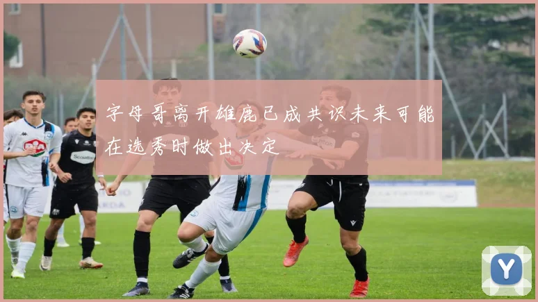 字母哥离开雄鹿已成共识未来可能在选秀时做出决定