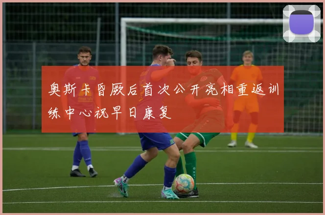 奥斯卡昏厥后首次公开亮相重返训练中心祝早日康复