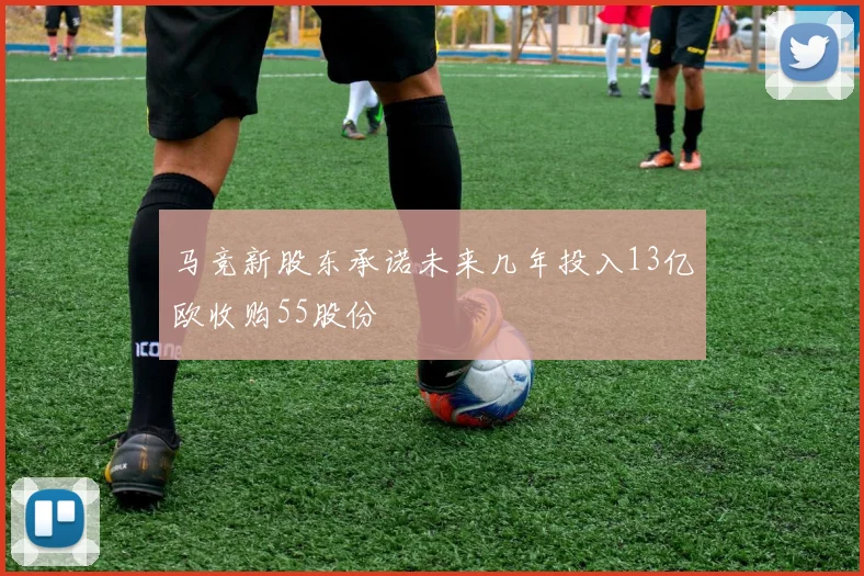 马竞新股东承诺未来几年投入13亿欧收购55股份