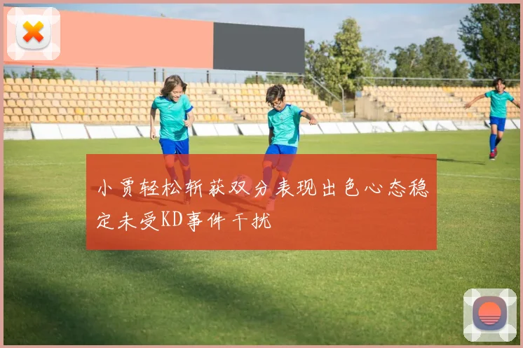 小贾轻松斩获双分表现出色心态稳定未受KD事件干扰