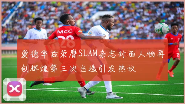 爱德华兹荣膺SLAM杂志封面人物再创辉煌第三次当选引发热议