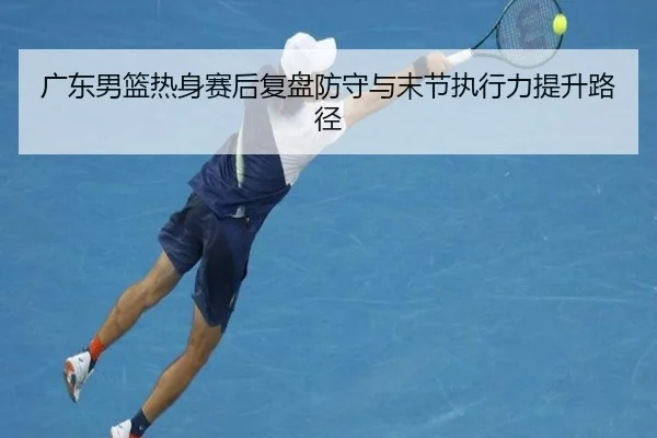 广东男篮热身赛后复盘防守与末节执行力提升路径（kaiyun）